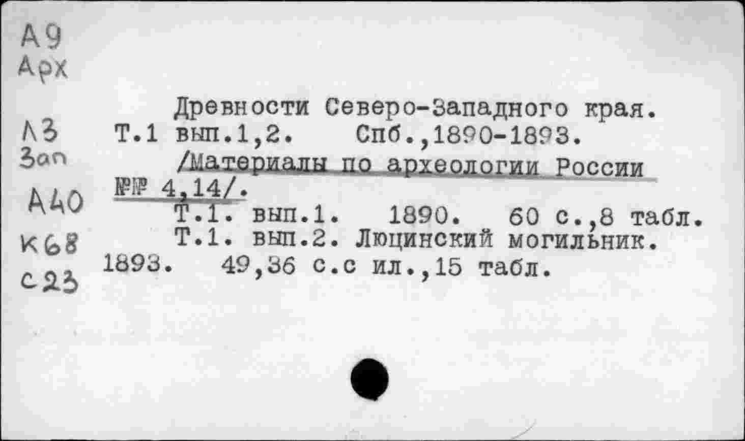 ﻿А9
АрХ
лг
Son
ДАО
сяб
Древности Северо-Западного края.
Т.1 внп.1,2. Спб.,1890-1893.
/материалы по археологии России W 4,14/.
Т.1. вып.1. 1890.	60 с.,8 табл.
Т.1, внп.2. Люцинский могильник.
1893.	49,36 с.с ил.,15 табл.